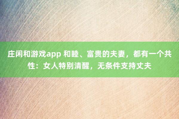 莊閑和游戲app 和睦、富貴的夫妻，都有一個共性：女人特別清醒，無條件支持丈夫