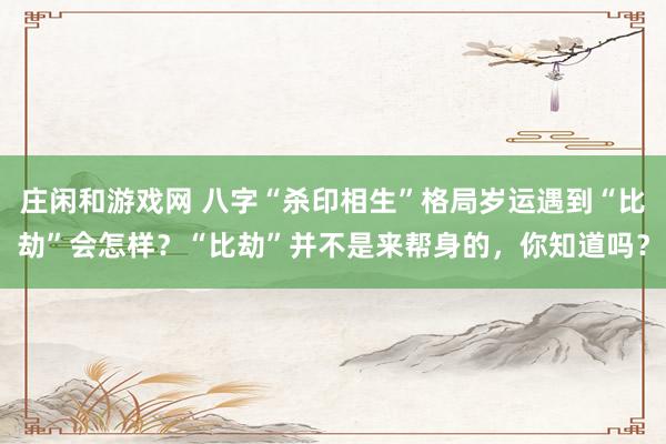 莊閑和游戲網 八字“殺印相生”格局歲運遇到“比劫”會怎樣？“比劫”并不是來幫身的，你知道嗎？
