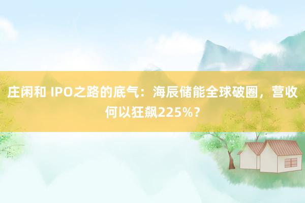 莊閑和 IPO之路的底氣：海辰儲能全球破圈，營收何以狂飆225%？