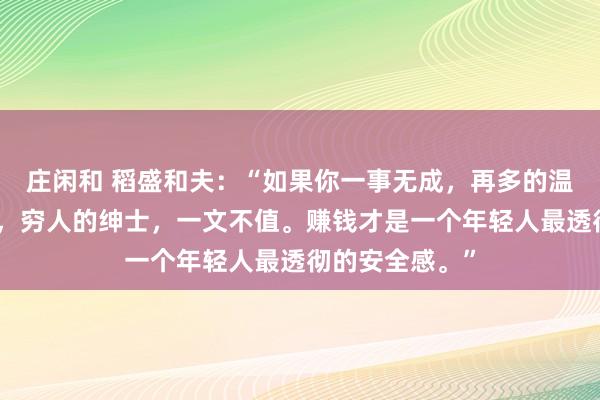 莊閑和 稻盛和夫：“如果你一事無成，再多的溫柔，也是廉價，窮人的紳士，一文不值。賺錢才是一個年輕人最透徹的安全感?！?></p>

<p>圖片</p>小時候，我們總盼著長大去干一番事業，實現夢想，并成為一個善良溫柔的人?？陕亻L大后，我們才明白，所有的事情并沒有想象中的那么簡單。想要實現夢想，就要付出不亞于任何人的努力，讓自己變得優秀，有價值。這個價值，指的是自己能夠為他人、為企業解決問題。所以說，一個人想在這個社會上立足，光善良和溫柔是不行的，他還需要擁有足夠的價值。就像莫言所說：“不管你多么善良，當你沒價值時，就算你溫柔的像只貓，別人都嫌你掉毛。人性都是很惡心的。任何人都不會因為你愛他而來愛你。對方只會因為你優秀而來愛你。你的價值就是你的一切。很少有純粹的好人或者壞人。”你的價值，就是你的籌碼。<p>圖片</p>{jz:field.toptypename/}<img src=