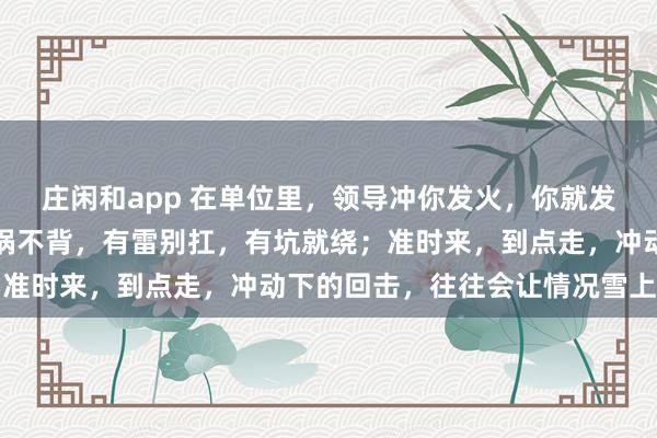 莊閑和app 在單位里，領導沖你發(fā)火，你就發(fā)呆放空，低頭冥想；有鍋不背，有雷別扛，有坑就繞；準時來，到點走，沖動下的回擊，往往會讓情況雪上加霜