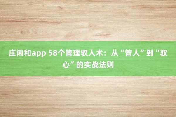莊閑和app 58個管理馭人術:從“管人”到“馭心”的實戰法則