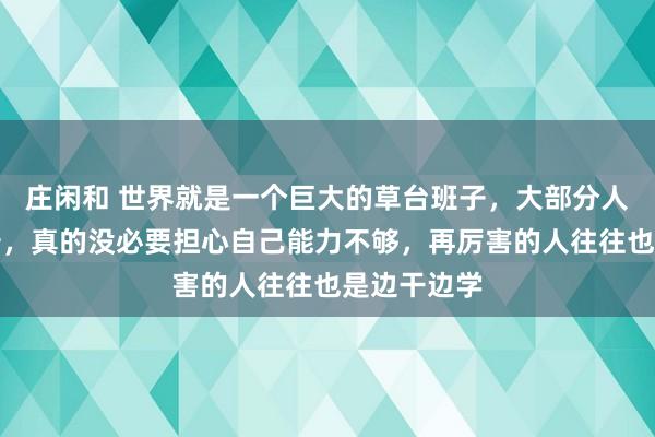 莊閑和 世界就是一個巨大的草臺班子,大部分人都水到離譜,真的沒必要擔心自己能力不夠,再厲害的人往往也是邊干邊學