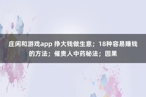 莊閑和游戲app 掙大錢做生意；18種容易賺錢的方法；催貴人中藥秘法；因果
