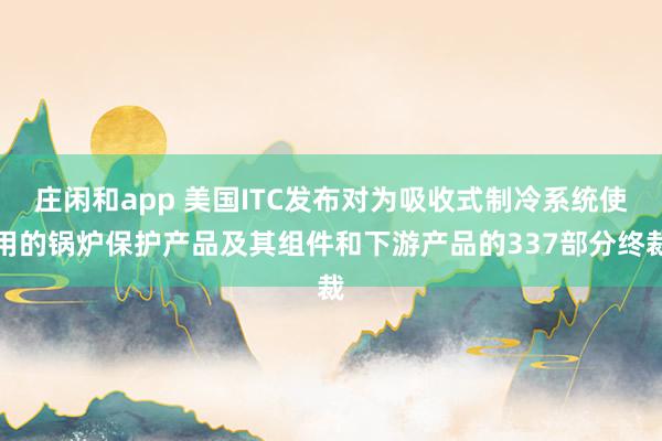 莊閑和app 美國ITC發(fā)布對為吸收式制冷系統(tǒng)使用的鍋爐保護(hù)產(chǎn)品及其組件和下游產(chǎn)品的337部分終裁