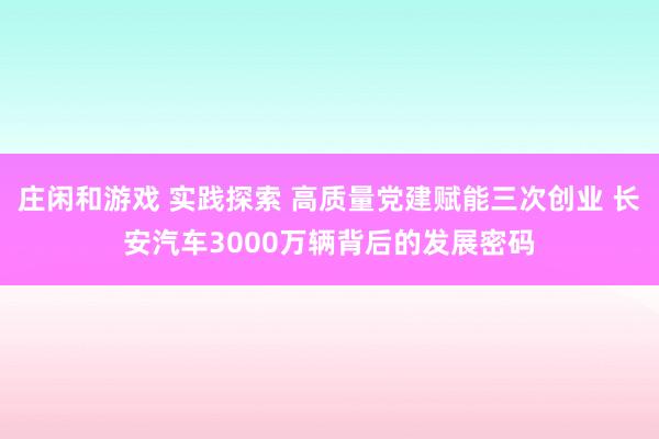 莊閑和游戲 實踐探索 高質量黨建賦能三次創業 長安汽車3000萬輛背后的發展密碼