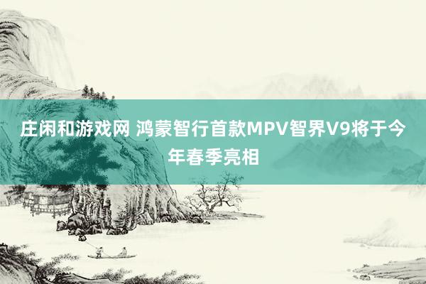 莊閑和游戲網(wǎng) 鴻蒙智行首款MPV智界V9將于今年春季亮相