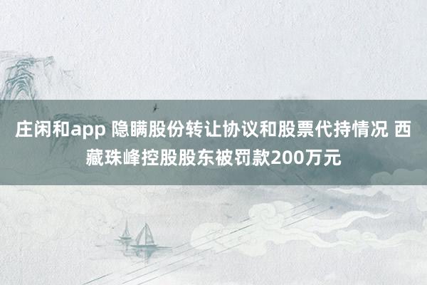 莊閑和app 隱瞞股份轉(zhuǎn)讓協(xié)議和股票代持情況 西藏珠峰控股股東被罰款200萬元