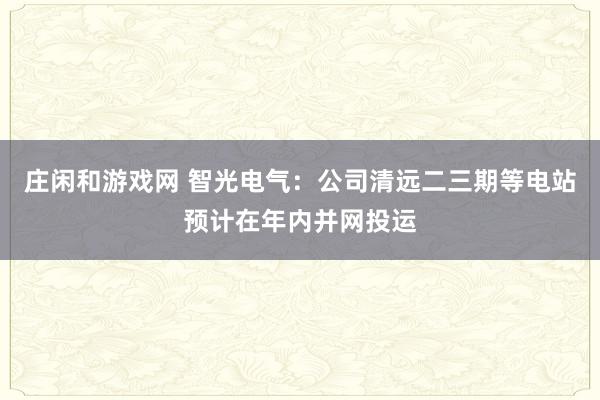莊閑和游戲網 智光電氣：公司清遠二三期等電站預計在年內并網投運