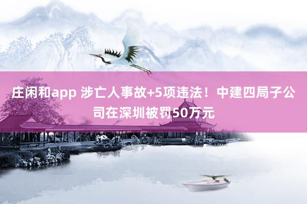 莊閑和app 涉亡人事故+5項違法!中建四局子公司在深圳被罰50萬元