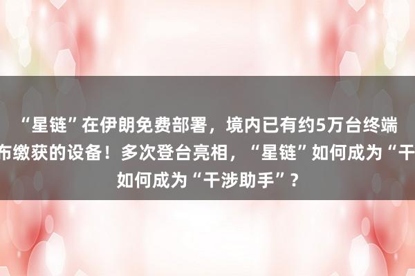 “星鏈”在伊朗免費部署，境內(nèi)已有約5萬臺終端，伊方公布繳獲的設(shè)備！多次登臺亮相，“星鏈”如何成為“干涉助手”？