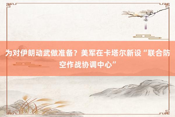 為對伊朗動武做準備？美軍在卡塔爾新設“聯(lián)合防空作戰(zhàn)協(xié)調(diào)中心”
