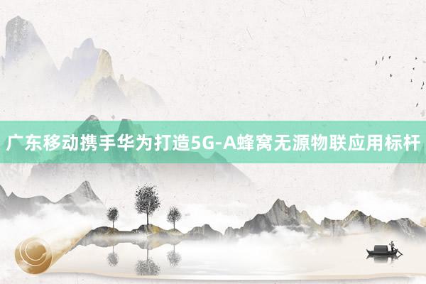 廣東移動攜手華為打造5G-A蜂窩無源物聯(lián)應(yīng)用標桿