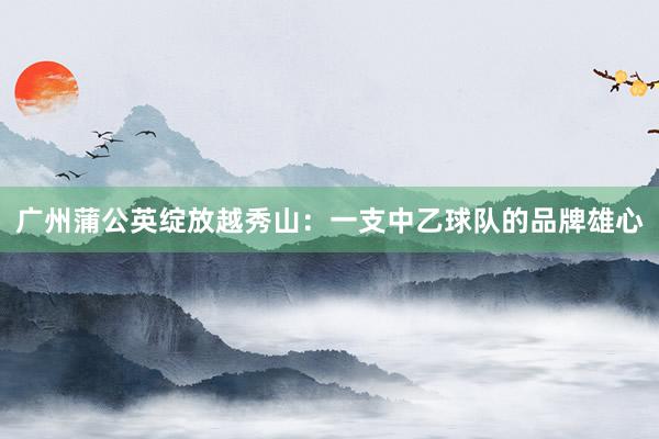 廣州蒲公英綻放越秀山：一支中乙球隊的品牌雄心
