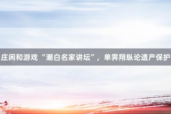 莊閑和游戲 “潮白名家講壇”,單霽翔縱論遺產(chǎn)保護