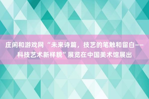 莊閑和游戲網(wǎng) “未來詩篇，技藝的筆觸和留白——科技藝術(shù)新樣貌”展覽在中國美術(shù)館展出