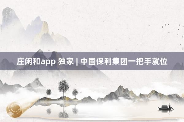 莊閑和app 獨(dú)家 | 中國保利集團(tuán)一把手就位