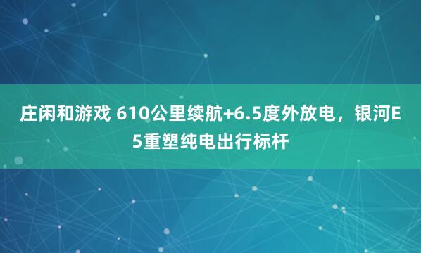 莊閑和游戲 610公里續航+6.5度外放電，銀河E5重塑純電出行標桿