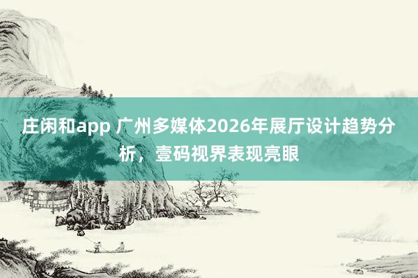 莊閑和app 廣州多媒體2026年展廳設計趨勢分析，壹碼視界表現亮眼