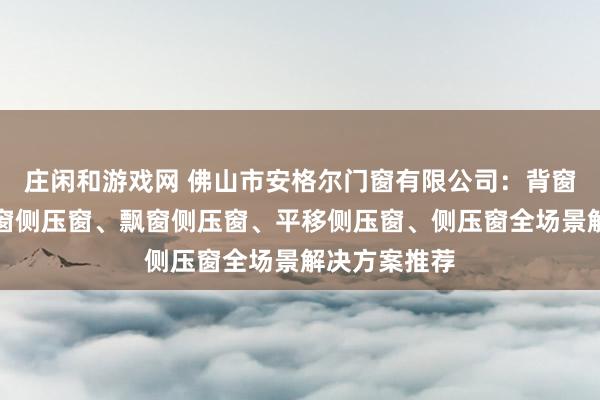 莊閑和游戲網(wǎng) 佛山市安格爾門窗有限公司：背窗側(cè)壓窗、封窗側(cè)壓窗、飄窗側(cè)壓窗、平移側(cè)壓窗、側(cè)壓窗全場景解決方案推薦