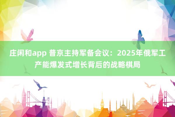 莊閑和app 普京主持軍備會議：2025年俄軍工產(chǎn)能爆發(fā)式增長背后的戰(zhàn)略棋局
