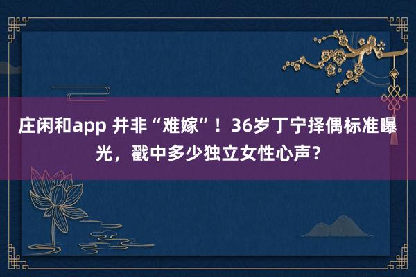 莊閑和app 并非“難嫁”!36歲丁寧擇偶標準曝光,戳中多少獨立女性心聲?