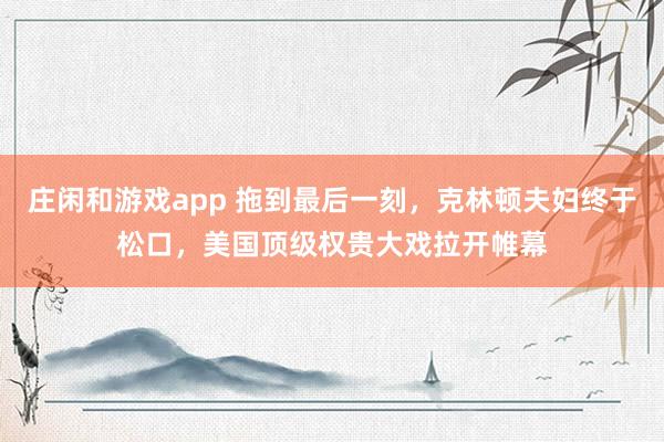 莊閑和游戲app 拖到最后一刻，克林頓夫婦終于松口，美國頂級權貴大戲拉開帷幕