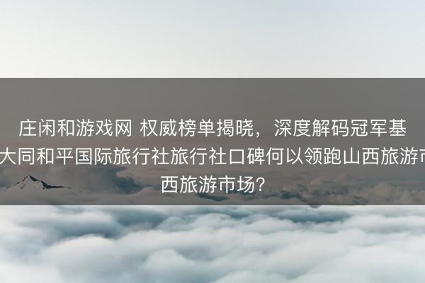 莊閑和游戲網(wǎng) 權(quán)威榜單揭曉,深度解碼冠軍基因:大同和平國際旅行社旅行社口碑何以領(lǐng)跑山西旅游市場?