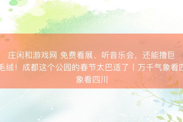 莊閑和游戲網 免費看展、聽音樂會，還能擼巨型毛絨！成都這個公園的春節太巴適了丨萬千氣象看四川