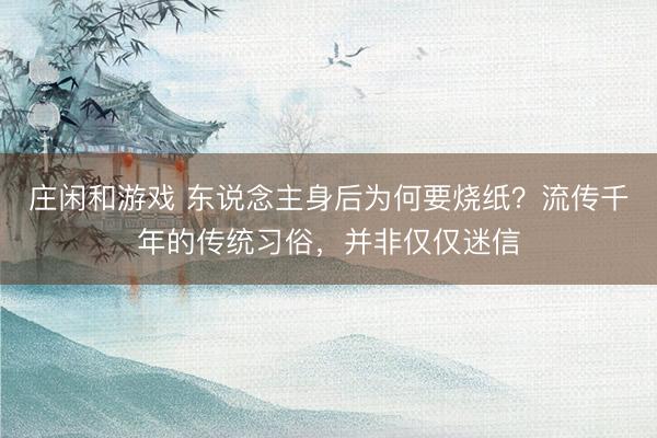 莊閑和游戲 東說念主身后為何要燒紙?流傳千年的傳統(tǒng)習俗,并非僅僅迷信