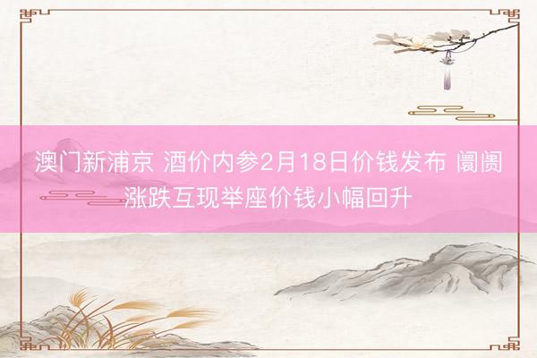 澳門新浦京 酒價內參2月18日價錢發布 阛阓漲跌互現舉座價錢小幅回升