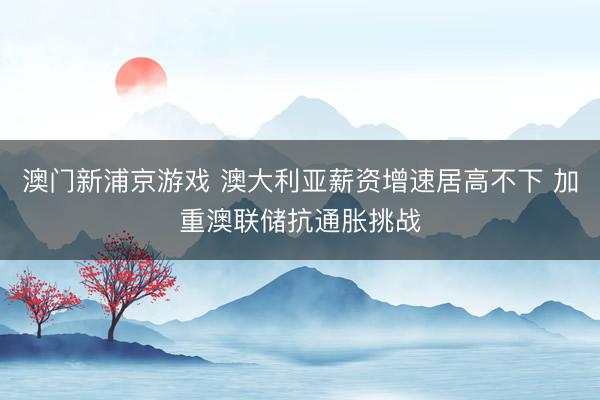 澳門新浦京游戲 澳大利亞薪資增速居高不下 加重澳聯(lián)儲(chǔ)抗通脹挑戰(zhàn)