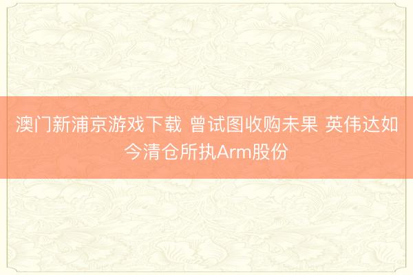澳門新浦京游戲下載 曾試圖收購未果 英偉達(dá)如今清倉所執(zhí)Arm股份