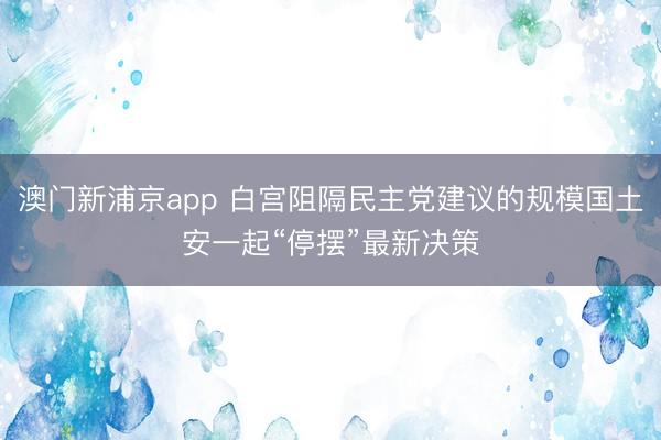 澳門新浦京app 白宮阻隔民主黨建議的規模國土安一起“停擺”最新決策