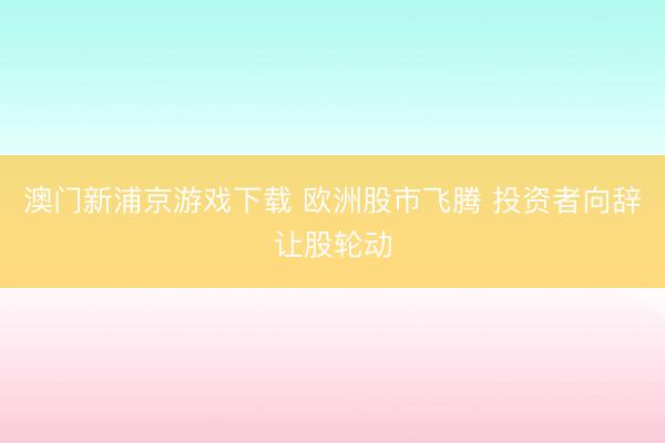 澳門(mén)新浦京游戲下載 歐洲股市飛騰 投資者向辭讓股輪動(dòng)