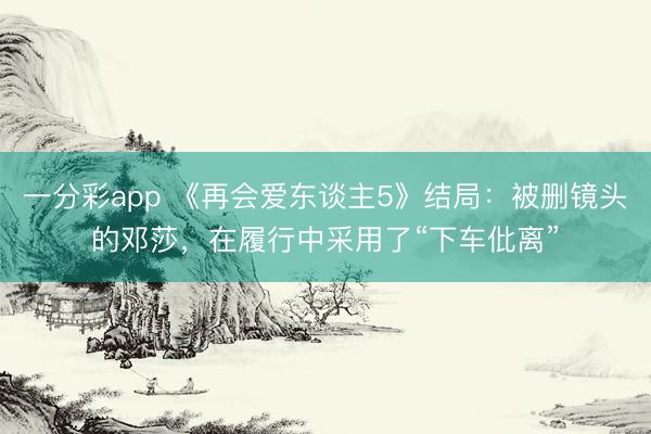 一分彩app 《再會愛東談主5》結(jié)局：被刪鏡頭的鄧莎，在履行中采用了“下車仳離”