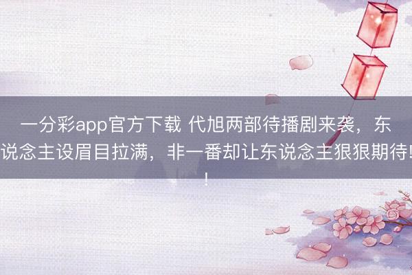 一分彩app官方下載 代旭兩部待播劇來襲，東說念主設眉目拉滿，非一番卻讓東說念主狠狠期待!