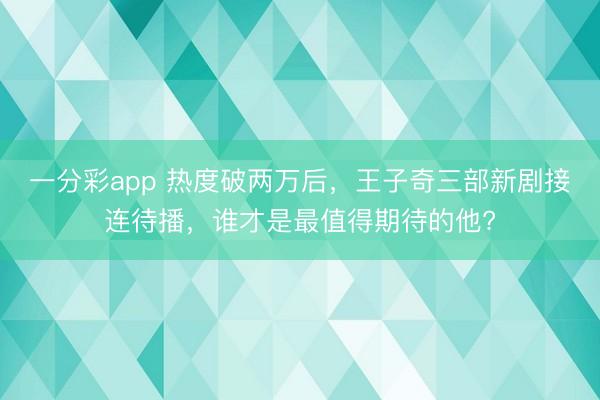 一分彩app 熱度破兩萬后，王子奇三部新劇接連待播，誰才是最值得期待的他?