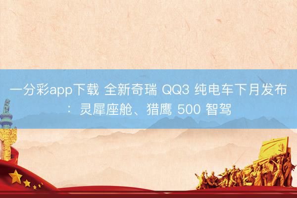一分彩app下載 全新奇瑞 QQ3 純電車下月發(fā)布：靈犀座艙、獵鷹 500 智駕