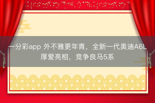 一分彩app 外不雅更年青，全新一代奧迪A6L厚愛(ài)亮相，競(jìng)爭(zhēng)良馬5系