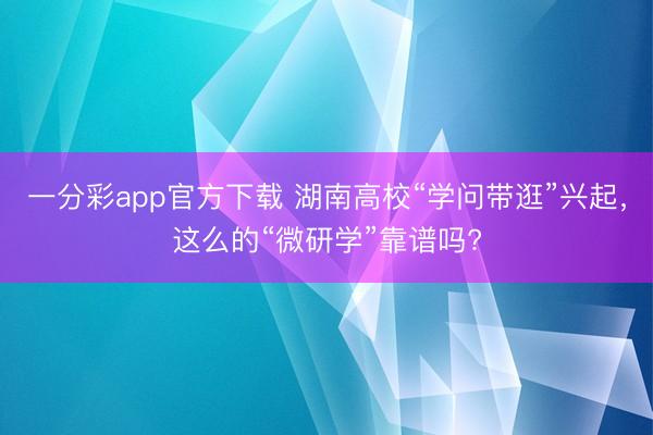 一分彩app官方下載 湖南高校“學問帶逛”興起，這么的“微研學”靠譜嗎?