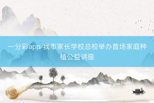 一分彩app 我市家長學校總校舉辦首場家庭種植公益講座