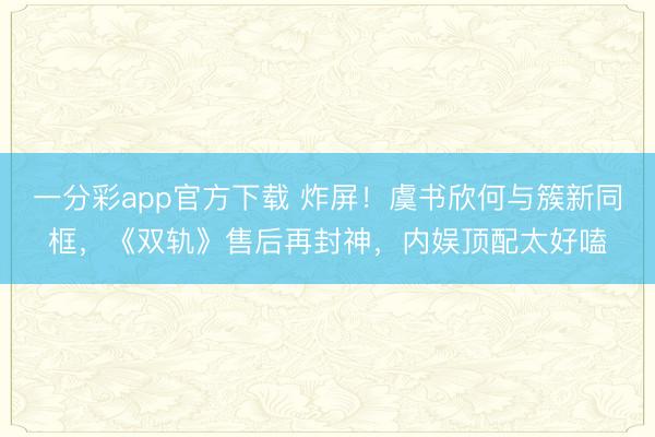 一分彩app官方下載 炸屏！虞書欣何與簇新同框，《雙軌》售后再封神，內(nèi)娛頂配太好嗑