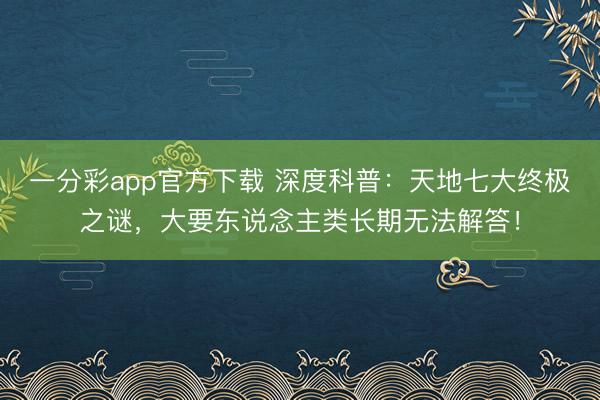 一分彩app官方下載 深度科普：天地七大終極之謎，大要東說念主類長期無法解答！