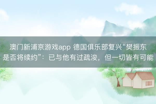 澳門新浦京游戲app 德國俱樂部復興“樊振東是否將續約”：已與他有過疏浚，但一切皆有可能