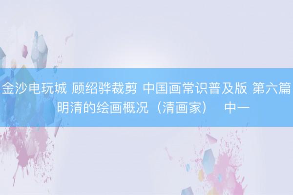 金沙电玩城 顾绍骅裁剪 中国画常识普及版 第六篇   明清的绘画概况（清画家）  中一