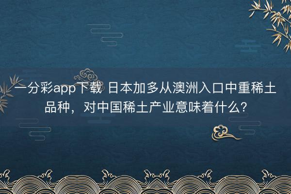 一分彩app下載 日本加多從澳洲入口中重稀土品種，對中國稀土產(chǎn)業(yè)意味著什么？