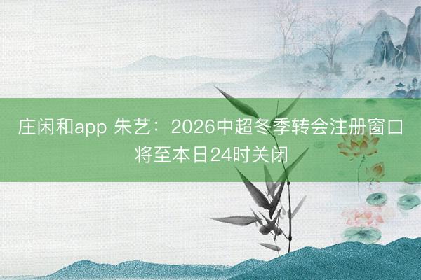 莊閑和app 朱藝:2026中超冬季轉(zhuǎn)會注冊窗口將至本日24時關(guān)閉