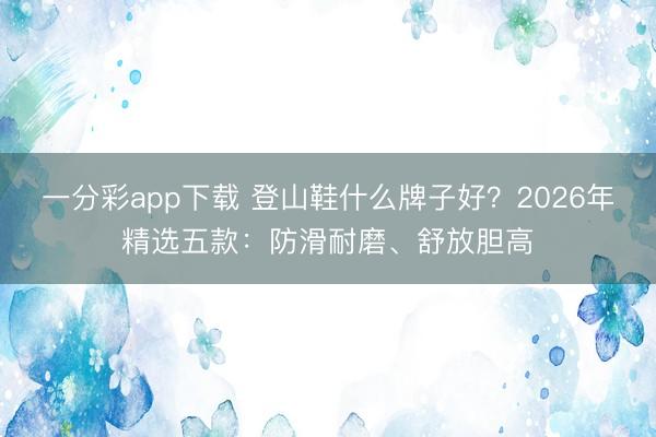 一分彩app下載 登山鞋什么牌子好？2026年精選五款：防滑耐磨、舒放膽高